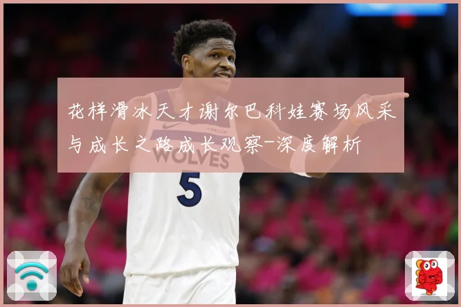 花样滑冰天才谢尔巴科娃赛场风采与成长之路成长观察-深度解析