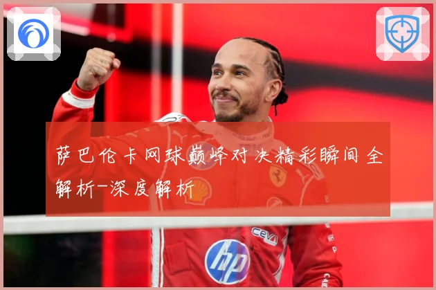 萨巴伦卡网球巅峰对决精彩瞬间全解析-深度解析