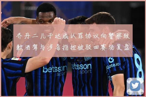 乔丹二儿子达成认罪协议向警察致歉酒驾与涉毒指控被驳回赛场复盘-深度解析