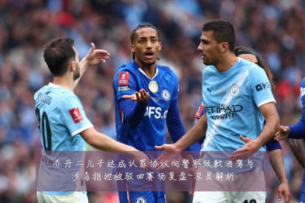 乔丹二儿子达成认罪协议向警察致歉酒驾与涉毒指控被驳回赛场复盘-深度解析