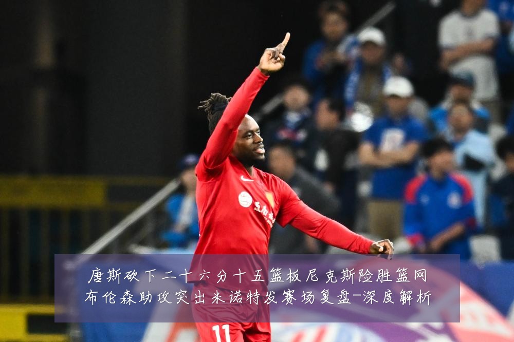 唐斯砍下二十六分十五篮板尼克斯险胜篮网布伦森助攻突出米诺特发赛场复盘-深度解析